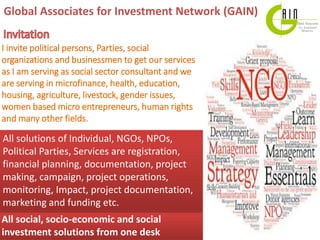 Global Associates for Investment Network (GAIN)
All social, socio-economic and social
investment solutions from one desk
All solutions of Individual, NGOs, NPOs,
Political Parties, Services are registration,
financial planning, documentation, project
making, campaign, project operations,
monitoring, Impact, project documentation,
marketing and funding etc.
I invite political persons, Parties, social
organizations and businessmen to get our services
as I am serving as social sector consultant and we
are serving in microfinance, health, education,
housing, agriculture, livestock, gender issues,
women based micro entrepreneurs, human rights
and many other fields.
 