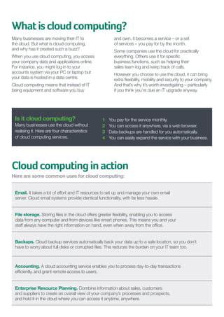 What is cloud computing?
Many businesses are moving their IT to
the cloud. But what is cloud computing,
and why has it created such a buzz?

and own, it becomes a service – or a set
of services – you pay for by the month.  
Some companies use the cloud for practically
everything. Others use it for specific
business functions, such as helping their
sales team log and keep track of calls.

When you use cloud computing, you access 	
your company data and applications online.
For instance, you might log in to your
accounts system via your PC or laptop but
your data is hosted in a data centre.

However you choose to use the cloud, it can bring
extra flexibility, mobility and security to your company.
And that’s why it’s worth investigating – particularly
if you think you’re due an IT upgrade anyway.

Cloud computing means that instead of IT
being equipment and software you buy

Is it cloud computing?
Many businesses use the cloud without
realising it. Here are four characteristics
of cloud computing services.

1	
2	
3	
4	

You pay for the service monthly.
You can access it anywhere, via a web browser.
Data backups are handled for you automatically.
You can easily expand the service with your business.

Cloud computing in action
Here are some common uses for cloud computing:
Email. It takes a lot of effort and IT resources to set up and manage your own email
server. Cloud email systems provide identical functionality, with far less hassle.
File storage. Storing files in the cloud offers greater flexibility, enabling you to access
data from any computer and from devices like smart phones. This means you and your
staff always have the right information on hand, even when away from the office.
Backups. Cloud backup services automatically back your data up to a safe location, so you don’t
have to worry about full disks or corrupted files. This reduces the burden on your IT team too.

Accounting. A cloud accounting service enables you to process day-to-day transactions 	
efficiently, and grant remote access to users.
Enterprise Resource Planning. Combine information about sales, customers
and suppliers to create an overall view of your company’s processes and prospects,
and hold it in the cloud where you can access it anytime, anywhere.

 