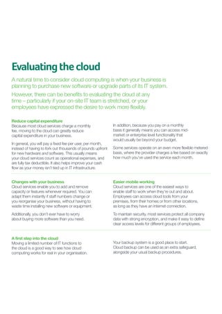 Evaluating the cloud
A natural time to consider cloud computing is when your business is
planning to purchase new software or upgrade parts of its IT system.
However, there can be benefits to evaluating the cloud at any
time – particularly if your on-site IT team is stretched, or your
employees have expressed the desire to work more flexibly.
Reduce capital expenditure
Because most cloud services charge a monthly
fee, moving to the cloud can greatly reduce
capital expenditure in your business.
In general, you will pay a fixed fee per user, per month,
instead of having to fork out thousands of pounds upfront
for new hardware and software. This usually means
your cloud services count as operational expenses, and
are fully tax deductible. It also helps improve your cash
flow as your money isn’t tied up in IT infrastructure.

In addition, because you pay on a monthly
basis it generally means you can access midmarket or enterprise level functionality that
would usually be beyond your budget.
Some services operate on an even more flexible metered
basis, where the provider charges a fee based on exactly
how much you’ve used the service each month.

Changes with your business
Cloud services enable you to add and remove
capacity or features whenever required. You can
adapt them instantly if staff numbers change or
you reorganise your business, without having to
waste time installing new software or equipment.

Easier mobile working
Cloud services are one of the easiest ways to
enable staff to work when they’re out and about.
Employees can access cloud tools from your
premises, from their homes or from other locations,
as long as they have an internet connection.

Additionally, you don’t ever have to worry
about buying more software than you need.

To maintain security, most services protect all company
data with strong encryption, and make it easy to define
clear access levels for different groups of employees.

A first step into the cloud
Moving a limited number of IT functions to
the cloud is a good way to see how cloud
computing works for real in your organisation.

	
Your backup system is a good place to start.
Cloud backup can be used as an extra safeguard,
alongside your usual backup procedures.

 