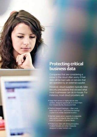 Protecting critical
business data
Companies that are considering a
move to the cloud often worry if their
data will be kept safe on servers that
are operated by an external supplier.
However, cloud suppliers typically take
security precautions that exceed what
most businesses can do in-house. For
instance, most cloud providers will:
•	 eep their servers in highly-secure data
K
centres, designed specifically to protect them
from threats like fire, floods and theft.
•	 erform frequent backups – often once
P
every hour or two – and store the backup
copies in an entirely separate location.
•	 aintain spare server capacity in a separate
M
data centre, to instantly take over in the
event of a problem or server failure
•	 rotect your data with strong encryption,
P
multiple firewalls and other measures
designed to keep hackers out.

 