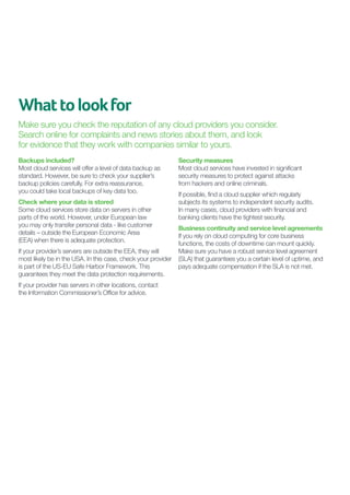 What to look for
Make sure you check the reputation of any cloud providers you consider.
Search online for complaints and news stories about them, and look
for evidence that they work with companies similar to yours.
Backups included?
Most cloud services will offer a level of data backup as
standard. However, be sure to check your supplier’s
backup policies carefully. For extra reassurance,
you could take local backups of key data too.
Check where your data is stored
Some cloud services store data on servers in other
parts of the world. However, under European law
you may only transfer personal data - like customer
details – outside the European Economic Area
(EEA) when there is adequate protection.
If your provider’s servers are outside the EEA, they will
most likely be in the USA. In this case, check your provider
is part of the US-EU Safe Harbor Framework. This
guarantees they meet the data protection requirements.
If your provider has servers in other locations, contact
the Information Commissioner’s Office for advice.

Security measures	
Most cloud services have invested in significant
security measures to protect against attacks
from hackers and online criminals.
If possible, find a cloud supplier which regularly
subjects its systems to independent security audits.
In many cases, cloud providers with financial and
banking clients have the tightest security.
Business continuity and service level agreements
If you rely on cloud computing for core business
functions, the costs of downtime can mount quickly.
Make sure you have a robust service level agreement
(SLA) that guarantees you a certain level of uptime, and
pays adequate compensation if the SLA is not met.

 