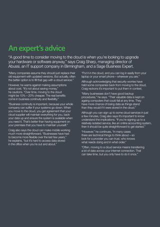 An expert’s advice
“A good time to consider moving to the cloud is when you’re looking to upgrade
your hardware or software anyway,” says Craig Sharp, managing director of
Abussi, an IT support company in Birmingham, and a Sage Business Expert.
“Many companies assume they should just replace their
old equipment with updated versions. But actually, often
the better option is to fill that gap with a cloud service.”
However, he warns against making assumptions
about cost. “It’s not about saving money,”
he cautions. “Over time, moving to the cloud
might be 10% – 20% cheaper. The real benefits
come in business continuity and flexibility.”
“Business continuity is important, because your whole
company can suffer if your systems go down. When
you move to the cloud, you get agreement that your
cloud supplier will maintain everything for you, back
your data up and ensure the system is available when
you need it. That’s better than having equipment on
your premises that you have to maintain yourself.”
Craig also says the cloud can make mobile working
much more straightforward. “Businesses have had
to become more flexible over the last few years,”
he explains, “but it’s hard to access data stored
in the office when you’re out and about.”

“Put it in the cloud, and you can log in easily from your
laptop or your smart phone – wherever you are.”
Although acknowledging that security worries have
held some companies back from moving to the cloud,
Craig reckons it’s important to put them in context.
“Many businesses don’t have good backup
procedures,” he says. “Their valuable data is kept on
ageing computers that could fail at any time. They
have more chance of losing data as things stand
than they would if it were stored in the cloud.”
Although you can sign up to some cloud services in just
a few minutes, Craig also says it’s important to know
understand the implications. “If you’re signing up to a
relatively isolated service, like an online accounting system,
then it should be quite straightforward to get started.”
“However,” he continues, “in many cases
there are technical things to think about – so
look for a provider you can trust, who knows
what needs doing and in what order.”
“Often, moving to a cloud service means transferring
a lot of data across your internet connection. That
can take time, but you only have to do it once.”

 