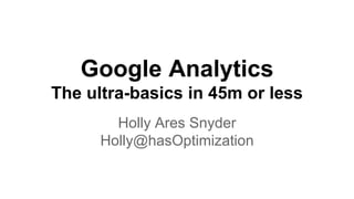 Google Analytics 
The ultra-basics in 45m or less 
Holly Ares Snyder 
Holly@hasOptimization 
 