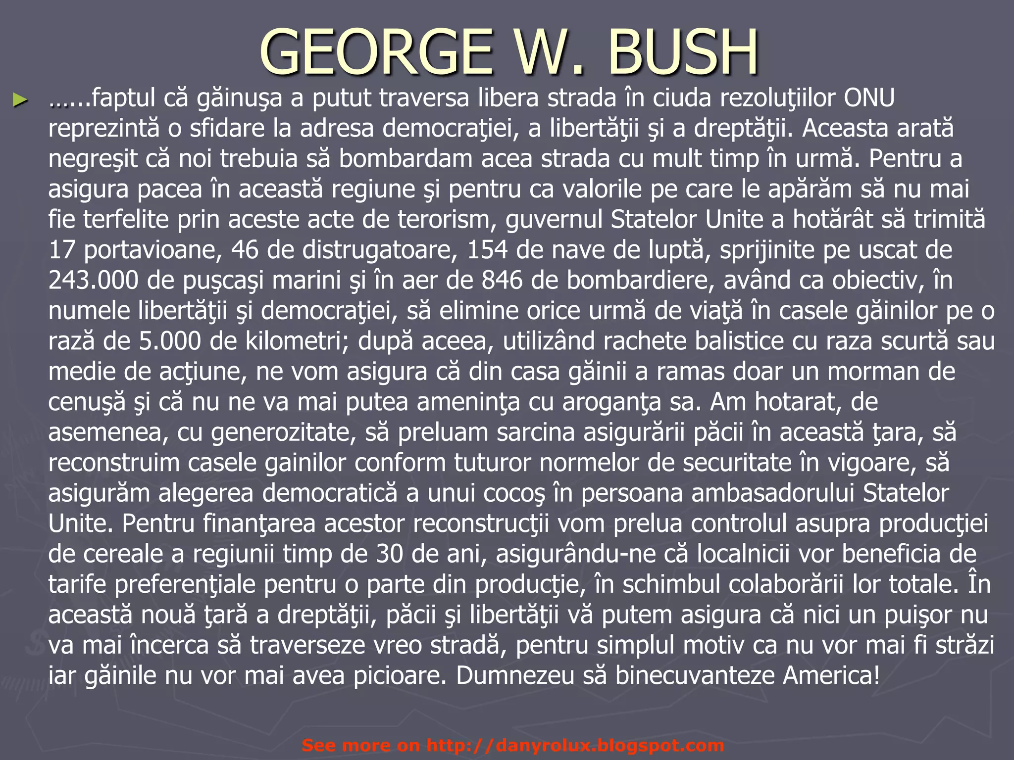 GEORGE W. BUSH…...faptul că găinuşa apututtraversaliberastradaîn ciudarezoluţiilor ONU reprezintă o sfidare la adresademocraţiei, a libertăţii şi a dreptăţii. Aceastaaratănegreşit cănoitrebuia săbombardamaceastrada cu multtimpîn urmă. Pentru a asigurapaceaîn aceastăregiuneşipentru ca valorilepe care le apărăm să nu mai fie terfeliteprinacesteacte de terorism, guvernulStatelor Unite a hotărât sătrimită 17 portavioane, 46 de distrugatoare, 154 de nave de luptă, sprijinitepeuscat de 243.000 de puşcaşimarinişiîn aer de 846 de bombardiere, având ca obiectiv, în numelelibertăţii şidemocraţiei, săelimineoriceurmă de viaţăîn casele găinilorpe o rază de 5.000 de kilometri; dupăaceea, utilizândrachetebalistice cu razascurtăsaumedie de acţiune, ne vomasigura că din casa găinii a ramasdoar un morman de cenuşăşi că nu ne vamaiputeaameninţa cu aroganţa sa. Am hotarat, de asemenea, cu generozitate, săpreluamsarcinaasigurării păciiîn aceastăţara, săreconstruimcaselegainilor conform tuturornormelor de securitateîn vigoare, săasigurăm alegerea democratică a unui cocoşîn persoanaambasadoruluiStatelor Unite. Pentrufinanţarea acestorreconstrucţii vompreluacontrolulasupraproducţiei de cereale a regiuniitimp de 30 de ani, asigurându-ne călocalniciivorbeneficia de tarifepreferenţialepentru o parte din producţie, în schimbulcolaborăriilortotale. În aceastănouăţară a dreptăţii, păciişilibertăţii văputemasigura cănici un puişor nu vamaiîncerca sătraversezevreostradă, pentrusimplulmotiv ca nu vormaifistrăziiar găinile nu vormaiaveapicioare. Dumnezeu săbinecuvanteze America!See more on http://danyrolux.blogspot.com