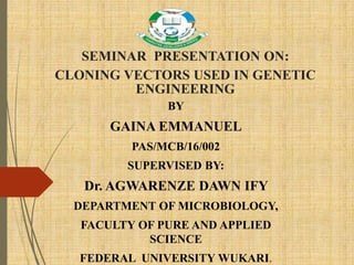 SEMINAR PRESENTATION ON:
CLONING VECTORS USED IN GENETIC
ENGINEERING
BY
GAINA EMMANUEL
PAS/MCB/16/002
SUPERVISED BY:
Dr. AGWARENZE DAWN IFY
DEPARTMENT OF MICROBIOLOGY,
FACULTY OF PURE AND APPLIED
SCIENCE
FEDERAL UNIVERSITY WUKARI.
 