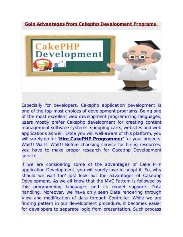Gain Advantages from Cakephp Development Programs
Especially for developers, Cakephp application development is
one of the top most choices of development programs. Being one
of the most excellent web development programming languages,
users mostly prefer Cakephp development for creating content
management software systems, shopping carts, websites and web
applications as well. Once you will well-aware of this platform, you
will surely go for ‘Hire CakePHP Programmer’ for your projects.
Wait!! Wait!! Wait!! Before choosing service for hiring resources,
you have to make proper research for Cakephp Development
service.
If we are considering some of the advantages of Cake PHP
application Development, you will surely love to adopt it. So, why
should we wait for? Just look out the advantages of Cakephp
Development. As we all know that the MVC Pattern is followed by
this programming languages and its model supports Data
handling. Moreover, we have only seen Data rendering through
View and modification of data through Controller. While we are
finding pattern in our development procedure, it becomes easier
for developers to separate logic from presentation. Such process
 
