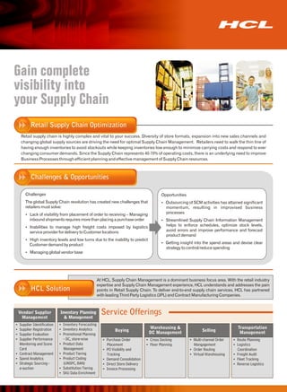 Gain complete
visibility into
your Supply Chain
         Retail Supply Chain Optimization
   Retail supply chain is highly complex and vital to your success. Diversity of store formats, expansion into new sales channels and
   changing global supply sources are driving the need for optimal Supply Chain Management. Retailers need to walk the thin line of
   having enough inventories to avoid stockouts while keeping inventories low enough to minimize carrying costs and respond to ever
   changing consumer demands. Since the Supply Chain represents 40-70% of operating costs, there is an underlying need to improve
   Business Processes through efficient planning and effective management of Supply Chain resources.



         Challenges & Opportunities

     Challenges                                                                     Opportunities
     The global Supply Chain revolution has created new challenges that             Outsourcing of SCM activities has attained significant
                                                                                    Ÿ
     retailers must solve:                                                             momentum, resulting in improvised business
     Ÿ of visibility from placement of order to receiving – Managing
     Lack                                                                              processes
        inbound shipments requires more than placing a purchase order               Streamlined Supply Chain Information Management
                                                                                    Ÿ
     Inabilities to manage high freight costs imposed by logistics
     Ÿ
                                                                                       helps to enforce schedules, optimize stock levels,
        service provider for delivery to Customer locations                            avoid errors and improve performance and forecast
                                                                                       product demand
     Ÿ inventory levels and low turns due to the inability to predict
     High
        Customer demand by product                                                  Getting insight into the spend areas and devise clear
                                                                                    Ÿ
                                                                                       strategy to control/reduce spending
     Managing global vendor base
     Ÿ




                                                  At HCL, Supply Chain Management is a dominant business focus area. With the retail industry
                                                  expertise and Supply Chain Management experience, HCL understands and addresses the pain
         HCL Solution                             points in Retail Supply Chain. To deliver end-to-end supply chain services, HCL has partnered
                                                  with leading Third Party Logistics (3PL) and Contract Manufacturing Companies.



 Vendor/ Supplier
  Management
                          Inventory Planning
                            & Management
                                                    Service Offerings
Supplier Identification
Ÿ                         Inventory Forecasting
                          Ÿ
Supplier Registration
Ÿ                         Inventory Analytics
                          Ÿ                                                   Warehousing &                                    Transportation
                                                           Buying             DC Management               Selling               Management
Supplier Evaluation
Ÿ                         Promotional Planning
                          Ÿ
Supplier Performance
Ÿ                           - DC, store-wise         Purchase Order
                                                     Ÿ                      Ÿ Docking
                                                                            Cross                   Multi-channel Order
                                                                                                    Ÿ                        Ÿ Planning
                                                                                                                             Route
Monitoring and Score      Product Data
                          Ÿ                          Placement              Ÿ Planning
                                                                            Floor                   Mangagement              Logistics
                                                                                                                             Ÿ
Card                        Management               PO Visibility and
                                                     Ÿ                                              Ÿ Routing
                                                                                                    Order                      Coordination
Contract Management
Ÿ                         Product Tiering
                          Ÿ                          Tracking                                       Ÿ Warehousing
                                                                                                    Virtual                  Ÿ Audit
                                                                                                                             Freight
Ÿ Analytics
Spend                     Product Coding
                          Ÿ                          Demand Consolidation
                                                     Ÿ                                                                       Ÿ Tracking
                                                                                                                             Fleet
Strategic Sourcing -
Ÿ                           (UNSPC, BAN)             Ÿ Store Delivery
                                                     Direct                                                                  Reverse Logistics
                                                                                                                             Ÿ
e-auction                 Substitution Tiering
                          Ÿ                          Ÿ Processing
                                                     Invoice
                          Ÿ Data Enrichment
                          SKU
 