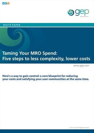 WHITE PAPER




Taming Your MRO Spend:
Five steps to less complexity, lower costs
                                                        www.gep.com



Here's a way to gain control: a core blueprint for reducing
your costs and satisfying your user communities at the same time.




                                                  © 2011 GEP. All Rights Reserved.
 