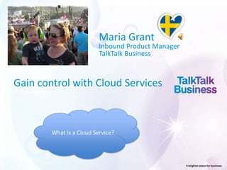 Maria Grant
                          Inbound Product Manager
                          TalkTalk Business



Gain control with Cloud Services



        What is a Cloud Service?
 