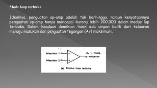 Idealnya, penguatan op-amp adalah tak berhingga, namun kenyataannya
penguatan op-amp hanya mencapai kurang lebih 200.000 dalam modus lup
terbuka. Dalam keadaan demikian tidak ada umpan balik dari keluaran
menuju masukan dan penguatan tegangan (Av) maksimum,
Mode loop terbuka
 