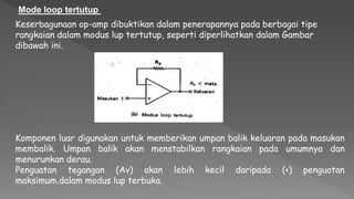 Keserbagunaan op-amp dibuktikan dalam penerapannya pada berbagai tipe
rangkaian dalam modus lup tertutup, seperti diperlihatkan dalam Gambar
dibawah ini.
Mode loop tertutup
Komponen luar digunakan untuk memberikan umpan balik keluaran pada masukan
membalik. Umpan balik akan menstabilkan rangkaian pada umumnya dan
menurunkan derau.
Penguatan tegangan (Av) akan lebih kecil daripada (<) penguatan
maksimum.dalam modus lup terbuka.
 