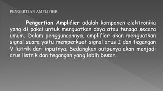 PENGERTIAN AMPLIFIER
Pengertian Amplifier adalah komponen elektronika
yang di pakai untuk menguatkan daya atau tenaga secara
umum. Dalam penggunaannya, amplifier akan menguatkan
signal suara yaitu memperkuat signal arus I dan tegangan
V listrik dari inputnya. Sedangkan outpunya akan menjadi
arus listrik dan tegangan yang lebih besar.
 