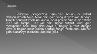 Besarnya pengertian amplifier sering di sebut
dengan istilah Gain. Nilai dari gain yang dinyatakan sebagai
fungsi penguat frekunsi audio, Gain power amplifier antara
200 kali sampai 100 kali dari signal output. Jadi gain
merupakan hasil bagi dari daya di bagian output dengan
daya di bagian input dalam bentuk fungsi frekuensi. Ukuran
gain biasannya memakai decible (dB).
Lanjutan…
 
