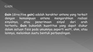 GAIN
Gain (directive gain) adalah karakter antena yang terkait
dengan kemampuan antena mengarahkan radiasi
sinyalnya, atau penerimaan sinyal dari arah
tertentu. Gain bukanlah kuantitas yang dapat diukur
dalam satuan fisis pada umumnya seperti watt, ohm, atau
lainnya, melainkan suatu bentuk perbandingan.
 