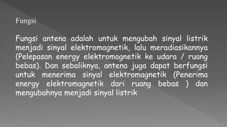 Fungsi
Fungsi antena adalah untuk mengubah sinyal listrik
menjadi sinyal elektromagnetik, lalu meradiasikannya
(Pelepasan energy elektromagnetik ke udara / ruang
bebas). Dan sebaliknya, antena juga dapat berfungsi
untuk menerima sinyal elektromagnetik (Penerima
energy elektromagnetik dari ruang bebas ) dan
mengubahnya menjadi sinyal listrik
 