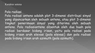 Pola radiasi
Pola radiasi antena adalah plot 3-dimensi distribusi sinyal
yang dipancarkan oleh sebuah antena, atau plot 3-dimensi
tingkat penerimaan sinyal yang diterima oleh sebuah
antena. Pola radiasiantena dibentuk oleh dua buah pola
radiasi berdasar bidang irisan, yaitu pola radiasi pada
bidang irisan arah elevasi (pola elevasi) dan pola radiasi
pada bidang irisan arah azimuth (pola azimuth).
Karakter antena
 
