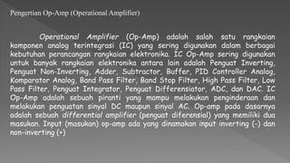 Pengertian Op-Amp (Operational Amplifier)
Operational Amplifier (Op-Amp) adalah salah satu rangkaian
komponen analog terintegrasi (IC) yang sering digunakan dalam berbagai
kebutuhan perancangan rangkaian elektronika. IC Op-Amp sering digunakan
untuk banyak rangkaian elektronika antara lain adalah Penguat Inverting,
Penguat Non-Inverting, Adder, Subtractor, Buffer, PID Controller Analog,
Komparator Analog, Band Pass Filter, Band Stop Filter, High Pass Filter, Low
Pass Filter, Penguat Integrator, Penguat Differensiator, ADC, dan DAC. IC
Op-Amp adalah sebuah piranti yang mampu melakukan penginderaan dan
melakukan penguatan sinyal DC maupun sinyal AC. Op-amp pada dasarnya
adalah sebuah differential amplifier (penguat diferensial) yang memiliki dua
masukan. Input (masukan) op-amp ada yang dinamakan input inverting (-) dan
non-inverting (+)
 