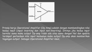 Prinsip kerja Operational Amplifier (Op-Amp) adalah dengan membandingkan nilai
kedua input (input inverting dan input non-inverting). Intinya jika kedua input
bernilai sama maka output Op-amp tidak ada atau sama dengan Nol dan apabila
terdapat perbedaan nilai input keduanya maka output Op-amp akan memberikan
tegangan output. Sebagai Operational Amplifier ideal,
 