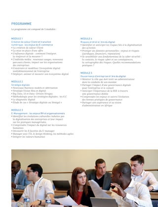 PROGRAMME
Le programme est composé de 5 modules :
MODULE 1
Création de valeur Client et transition
numérique : les enjeux du E-commerce
• La création de valeur Client
• La mise en place d’une offre
• L’influence digitale : comment l’intégrer,
la renforcer et la mesurer ? 
• L’individu média : nouveaux usages, nouveaux
parcours clients, impact sur les organisations
des entreprises
• Construire et modéliser l’écosystème digital
multidimensionnel de l’entreprise 
• Déployer, animer et mesurer son écosystème digital
MODULE 2
Stratégie digitale
• Nouveaux Business models et ubérisation
• Stratégie Océan bleu et digital
• Big Data, IA et Data -Driven Stragey
• Méthodologie pour les stratégies digitales : les 6 C
• Le diagnostic digital
• Étude de cas « Stratégie digitale au Sénégal »
MODULE 3
E-Management : les enjeux RH et organisationnels
• Identifier les évolutions culturelles induites par
la digitalisation des entreprises et leur impact
sur les pratiques managériales
• Comprendre l’impact du digital sur les ressources
humaines
• Découvrir les 8 facettes du E-manager
• Manager avec l’IA, le design thinking, les méthodes agiles
• Intégrer les valeurs humaines
MODULE 4
Risques et droit à l’ère du digital
• Identifier et anticiper les risques liés à la digitalisation
des activités
• Protéger ses données personnelles : enjeux et risques
(juridiques, financiers, réputation)
• Se sensibiliser aux fondamentaux de la cyber sécurité :
le contexte, le risque cyber et ses conséquences,
la cartographie des risques. Quelles recommandations
pratiques ?
MODULE 5
Gouvernance d’entreprise à l’ère du digital
• Montrer le rôle que doit tenir un administrateur
dans la conduite de son mandat
• Partager l’impact d’une gouvernance digitale
pour l’entreprise et le conseil
• Anticiper l’importance de la RSE à travers
une gouvernance dédiée
• Comprendre les enjeux et suivre l’évolution
des bonnes pratiques de gouvernance
• Partager son expérience et sa vision
d’administrateur en Afrique
 