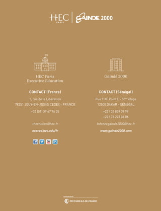 CONTACT (France)
1, rue de la Libération
78351 JOUY-EN-JOSAS CEDEX - FRANCE
+33 (01) 39 67 76 35
thernisien@hec.fr
execed.hec.edu/fr
HEC Paris
Executive Education
CONTACT (Sénégal)
Rue 9 XF Point E - 5ème
étage
12500 DAKAR - SÉNÉGAL
+221 33 859 39 99
+221 76 223 06 06
Infohecgainde2000@hec.fr
www.gainde2000.com
Gaindé 2000
 