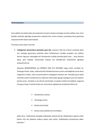 PROPOSAMENAK




Gure aldetik esan beharrekoa da proposamen hauek ez dutela estrategia oso bat irudikatu nahi. Gure
bazkide zenbaitek egindako proposamen zehatzak dira, eremu honetan aurkeztuko diren gainerako
proposamenekin batera aztertzekoak.

Premiazko izaera duten neurriak:

   •   Inteligentzia ekonomikoa garatzeko gune bat, enpresei, txiki eta ertainei zuzendua batez
       ere, ikuspegi eguneratua eskainiko diena lehiakortasun handiko produktu eta zerbitzu
       berrien inguruan, teknologia zein formakuntza mailako premiak garaiz ikusi … Jesus Antonio
       Borja, gure bazkide, ekonomiako irakasle eta CES/GEK-eko aholkulariak egindako
       proposamena da.

       Gipuzkoa MIKROENPRESA eta ENPRESA TXIKI ETA ERTAINAK nagusi diren lurraldea da.
       Gehiengo honek, ordea, zailtasunak ditu lehiakortasunaren eremu estrategikoak zertan diren
       ezagutzera iristeko, nahiz eta jende gehien enplegatzen dutenak izan. Honelako gune batek
       horietako askoren lehiakortasuna nabarmen alda lezake egungo enpleguei eutsi eta lanpostu
       berriak sortuz. Honakoa ez da ekimen berritzailea, Europako hainbat herrialdetan ezagunak
       dira gune hauek, Frantzian batez ere. Gune hauen egitekoa lau ardatzetan biltzen da:




                           •   Lehiakortasun zaintza


                           •   Teknologia zaintza


                           •   Zaintza komertziala


                           •   Zaintza sozial, politiko eta normatiboa.

       Azken buru, “informazioa etengabe kudeatzeko sistema bat da, lehiakortasun egoera sendo
       batera iritsi eta hobetzea helburu duena iraun dezan. Erabiltzaileen formakuntza dakar
       berarekin.”
 