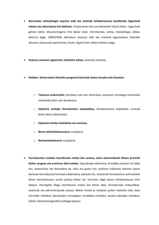 •   Berariazko metodologia enpresa txiki eta ertainak lehiakortasuna handitzeko laguntzak
    eskatu eta eskuratzera hel daitezen. Proposamen hau aurrekoarekin lotuta dator. Laguntzak
    gehien behar dituenarengana iritsi behar dute. Horretarako, ordea, metodologia aldatu
    beharra dago. ORKESTRAk abenduan enpresa txiki eta ertainek laguntzetara heltzeko
    dituzten zaitasunak azpimarratu zituen. Egoera hori aldatu beharra dago.




•   Enpresa sarearen egoeraren azterketa xehea, enpresaz enpresa.




•   Halaber, beharrezkoa litzateke programa bereziak izatea honako arlo hauetan:




        o   Talentua erakartzeko, bertakoa izan zein atzerrikoa, enpresen estrategia industriala
            indartzeko balio izan dezakeena.

        o   Industria mailako formakuntza espezialdua, lehiakortasuna hobetzeko urratsak
            behar diren sektoreetan.

        o   Enpresen arteko lankidetza eta saretzea.

        o   Barne ekintzailetasunaren sustapena.

        o   Nazioartekotzearen sustapena.




•   Formakuntza mailako koordinazio mahai bat sortzea, ehun ekonomikoak dituen premiak
    bizkor ezagutu eta erantzun ahal izateko. Gipuzkoako ekonomia, krisialdia nozitzen ari bada
    ere, askotarikoa eta dinamikoa da. Hala eta guztiz ere, jarduera industrial askoren izaera
    bereziak formakuntza horretara bideratzea eskatzen du. Industriak formakuntza zentroetatik
    beren berezitasunari arreta jartzea behar du, horretan dago beren lehiakortasuna hein
    batean. Horregatik diogu koordinazio mahai bat behar dela, formakuntza erakundeak,
    enpresak eta administrazioak osatua. Mahai honek bi mailatan jardun beharko luke, bata
    herrialde mailakoa Gipuzkoako estrategiari norabidea emateko, bestea eskualde mailakoa,
    tokiko industriarengandik hurbilago jokatuz.
 