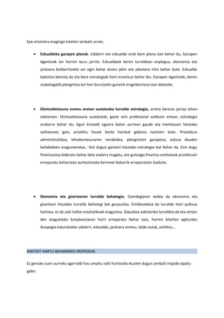 Epe ertainera eragingo luketen zenbait urrats:

    •   Eskualdeko garapen planak. Udalerri eta eskualde orok bere plana izan behar du, Garapen
        Agentziak lan horren buru jarrita. Eskualdeek beren lurraldean enplegua, ekonomia eta
        jarduera biziberritzeko zer egin behar duten jakin eta adostera iritsi behar dute. Eskualde
        bakoitza berezia da eta bere estrategiak horri erantzun behar dio. Garapen Agentziek, beren
        osaketagatik plangintza lan hori burutzeko gunerik eraginkorrena izan daitezke.




    •   Ekintzailetasuna eremu orotan sustatzeko lurralde estrategia, arreta berezia jarriaz lehen
        sektorean. Ekintzailetasuna sustatzeak, gazte zein profesional zailduen artean, estrategia
        orokorra behar du. Egun krisialdi egoera baten aurrean gaude eta merkatuari lotutako
        zailtasunez gain, proiektu hauek beste hainbat gabezia nozitzen dute. Prozedura
        administratiboa, lehiakortasunaren norabidea, plangintzen garapena, eskura dauden
        baliabideen ezagumendua… bizi dugun garaiari lotutako estrategia bat behar da. Ezin dugu
        finantzazioa bideratu behar dela esatera mugatu, are gutxiago finantza entitateek proiektuari
        erreparatu beharrean aurkeztutako bermeei bakarrik erreparatzen badiote.




    •   Ekonomia eta gizartearen lurralde behategia. Gaindegiaren xedea da ekonomia eta
        gizarteari lotutako lurralde behategi bat gorpuztea. Ezinbestekoa da lurralde honi pultsua
        hartzea, ez da aski indize estatistikoak ezagutzea. Gipuzkoa askotariko lurraldea da eta zertan
        den ezagutzeko konplexutasun horri erreparatu behar zaio, horren bitartez egiturako
        ikuspegia eskuratzeko udalerri, eskualde, jarduera eremu, talde sozial, zerbitzu…




AINTZAT HARTU BEHARREKO IRIZPIDEAK

Ez genuke zuen aurreko agerraldi hau amaitu nahi funtsezko ikusten dugun zenbait irizpide aipatu
gabe:
 