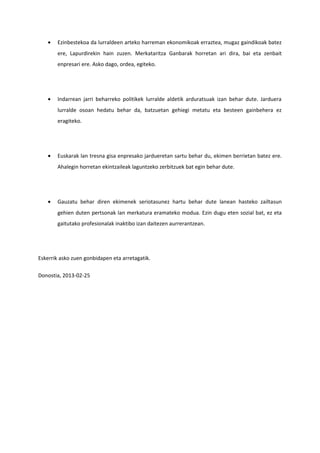 •   Ezinbestekoa da lurraldeen arteko harreman ekonomikoak erraztea, mugaz gaindikoak batez
       ere, Lapurdirekin hain zuzen. Merkataritza Ganbarak horretan ari dira, bai eta zenbait
       enpresari ere. Asko dago, ordea, egiteko.




   •   Indarrean jarri beharreko politikek lurralde aldetik arduratsuak izan behar dute. Jarduera
       lurralde osoan hedatu behar da, batzuetan gehiegi metatu eta besteen gainbehera ez
       eragiteko.




   •   Euskarak lan tresna gisa enpresako jardueretan sartu behar du, ekimen berrietan batez ere.
       Ahalegin horretan ekintzaileak laguntzeko zerbitzuek bat egin behar dute.




   •   Gauzatu behar diren ekimenek seriotasunez hartu behar dute lanean hasteko zailtasun
       gehien duten pertsonak lan merkatura eramateko modua. Ezin dugu eten sozial bat, ez eta
       gaitutako profesionalak inaktibo izan daitezen aurrerantzean.




Eskerrik asko zuen gonbidapen eta arretagatik.

Donostia, 2013-02-25
 
