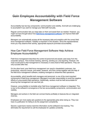Accountability has two key components: communication and visibility. And both are challenging
to accomplish if you want to manage your field staff manually.
Regular communication lets you keep tabs on them and assist them as needed. However, you
might not have thought about how field force management software can improve field staff
accountability.
Managers can automatically access all the necessary data and analytics with the correct field
force management software. Visibility is important in this situation. Since the representatives
know you may observe their activity, appropriate exposure promotes accountability.
How Can Field Force Management Software Help Achieve
Employee Accountability?
Field force management describes the control of personnel and assets used away from the
corporate campus. This involves tracking, planning, sending out, and reporting. However, the
most crucial point is that management is necessary in every facet of field operations. They can
only succeed after that.
On the other hand, poor field force management can result in dissatisfied customers, low
productivity, resource misuse, and waste. However, all of this comes together with the help of
the field force management software, enabling managers to streamline field operations.
Accountability, which benefits both managers and personnel, is one of the most important
components of field force management. Managers must take responsibility to avoid the negative
effects of unsuccessful field operations. Additionally, workers must be held accountable for
ensuring that management can see their job.
However, accountability is inevitable when field force management software is integrated. This
is due to the software's convergence of the two accountability components, communication and
visibility.
Managers and workers in the field can connect thanks profitably to features like an integrated
chat box.
Employees can more easily ask questions to the appropriate party when doing so. They now
have no justification for failing to do the assignment competently.
Second, supervisors receive real-time information via the software's live tracking. This
eliminates the requirement to call the employees for updates constantly.
 