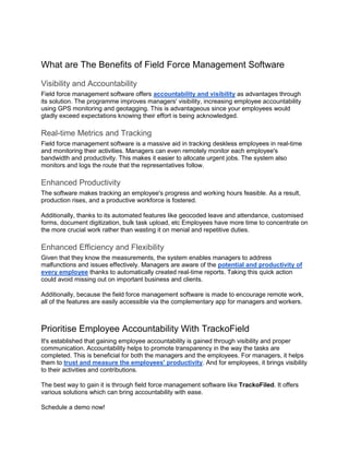 What are The Benefits of Field Force Management Software
Visibility and Accountability
Field force management software offers accountability and visibility as advantages through
its solution. The programme improves managers' visibility, increasing employee accountability
using GPS monitoring and geotagging. This is advantageous since your employees would
gladly exceed expectations knowing their effort is being acknowledged.
Real-time Metrics and Tracking
Field force management software is a massive aid in tracking deskless employees in real-time
and monitoring their activities. Managers can even remotely monitor each employee's
bandwidth and productivity. This makes it easier to allocate urgent jobs. The system also
monitors and logs the route that the representatives follow.
Enhanced Productivity
The software makes tracking an employee's progress and working hours feasible. As a result,
production rises, and a productive workforce is fostered.
Additionally, thanks to its automated features like geocoded leave and attendance, customised
forms, document digitization, bulk task upload, etc Employees have more time to concentrate on
the more crucial work rather than wasting it on menial and repetitive duties.
Enhanced Efficiency and Flexibility
Given that they know the measurements, the system enables managers to address
malfunctions and issues effectively. Managers are aware of the potential and productivity of
every employee thanks to automatically created real-time reports. Taking this quick action
could avoid missing out on important business and clients.
Additionally, because the field force management software is made to encourage remote work,
all of the features are easily accessible via the complementary app for managers and workers.
Prioritise Employee Accountability With TrackoField
It's established that gaining employee accountability is gained through visibility and proper
communication. Accountability helps to promote transparency in the way the tasks are
completed. This is beneficial for both the managers and the employees. For managers, it helps
them to trust and measure the employees' productivity. And for employees, it brings visibility
to their activities and contributions.
The best way to gain it is through field force management software like TrackoFiled. It offers
various solutions which can bring accountability with ease.
Schedule a demo now!
 