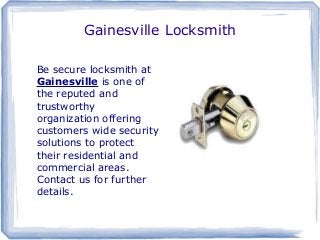 Gainesville Locksmith
Be secure locksmith at
Gainesville is one of
the reputed and
trustworthy
organization offering
customers wide security
solutions to protect
their residential and
commercial areas.
Contact us for further
details.
 