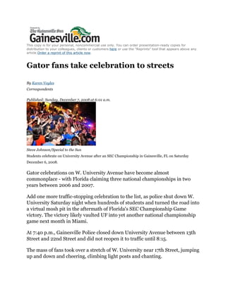 This copy is for your personal, noncommercial use only. You can order presentation-ready copies for
distribution to your colleagues, clients or customers here or use the "Reprints" tool that appears above any
article.Order a reprint of this article now.



Gator fans take celebration to streets

By Karen Voyles
Correspondents

Published: Sunday, December 7, 2008 at 6:01 a.m.




Steve Johnson/Special to the Sun
Students celebrate on University Avenue after an SEC Championship in Gainesville, FL on Saturday
December 6, 2008.


Gator celebrations on W. University Avenue have become almost
commonplace - with Florida claiming three national championships in two
years between 2006 and 2007.

Add one more traffic-stopping celebration to the list, as police shut down W.
University Saturday night when hundreds of students and turned the road into
a virtual mosh pit in the aftermath of Florida's SEC Championship Game
victory. The victory likely vaulted UF into yet another national championship
game next month in Miami.

At 7:40 p.m., Gainesville Police closed down University Avenue between 13th
Street and 22nd Street and did not reopen it to traffic until 8:15.

The mass of fans took over a stretch of W. University near 17th Street, jumping
up and down and cheering, climbing light posts and chanting.
 