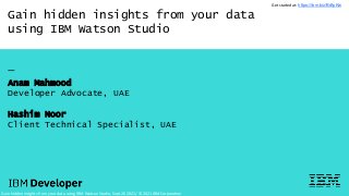 Gain hidden insights from your data
using IBM Watson Studio
—
Anam Mahmood
Developer Advocate, UAE
Hashim Noor
Client Technical Specialist, UAE
Gain hidden insights from your data using IBM Watson Studio, Sept 20 2021/ © 2021 IBM Corporation
Get started at: https://ibm.biz/BdfpKw
 