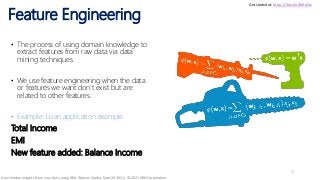 Feature Engineering
21
• The process of using domain knowledge to
extract features from raw data via data
mining techniques.
• We use feature engineering when the data
or features we want don’t exist but are
related to other features.
• Example: Loan application example
Total Income
EMI
New feature added: Balance Income
Get started at: https://ibm.biz/BdfpKw
Gain hidden insights from your data using IBM Watson Studio, Sept 20 2021/ © 2021 IBM Corporation
 