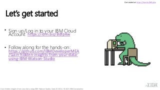 Let’s get started
• Sign up/Log in to your IBM Cloud
Account: https://ibm.biz/BdfpKw
• Follow along for the hands-on:
https://github.com/IBMDeveloperMEA
/Gain-hidden-insights-from-your-data-
using-IBM-Watson-Studio
27
Get started at: https://ibm.biz/BdfpKw
Gain hidden insights from your data using IBM Watson Studio, Sept 20 2021/ © 2021 IBM Corporation
 