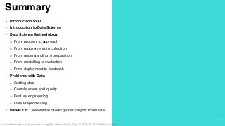 .
.
Summary
29
• Introduction to AI
• Introduction to Data Science
• Data Science Methodology
o From problem to approach
o From requirements to collection
o From understanding to preparation
o From modelling to evaluation
o From deployment to feedback
• Problems with Data
o Getting data
o Completeness and quality
o Feature engineering
o Data Preprocessing
• Hands On: Use Watson Studio gather insights from Data
Gain hidden insights from your data using IBM Watson Studio, Sept 20 2021/ © 2021 IBM Corporation
 