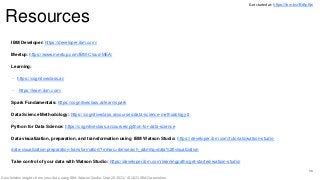 Resources
30
IBM Developer: https://developer.ibm.com/
Meetup: https://www.meetup.com/IBM-Cloud-MEA/
Learning:
– https://cognitiveclass.ai/
– https://learn.ibm.com/
Spark Fundamentals: https://cognitiveclass.ai/learn/spark
Data Science Methodology: https://cognitiveclass.ai/courses/data-science-methodology-2
Python for Data Science: https://cognitiveclass.ai/courses/python-for-data-science
Data visualization, preparation, and transformation using IBM Watson Studio: https://developer.ibm.com/tutorials/watson-studio-
data-visualization-preparation-transformation/?mhsrc=ibmsearch_a&mhq=data%20visualization
Take control of your data with Watson Studio: https://developer.ibm.com/learningpaths/get-started-watson-studio/
Get started at: https://ibm.biz/BdfpKw
Gain hidden insights from your data using IBM Watson Studio, Sept 20 2021/ © 2021 IBM Corporation
 