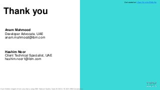 .
.
Thank you
31
.
Anam Mahmood
Developer Advocate, UAE
anam.mahmood@ibm.com
Hashim Noor
Client Technical Specialist, UAE
hashim.noor1@ibm.com
Get started at: https://ibm.biz/BdfpKw
Gain hidden insights from your data using IBM Watson Studio, Sept 20 2021/ © 2021 IBM Corporation
 