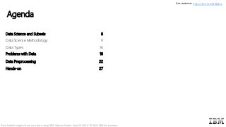 Agenda
5
Data Science and Subsets 8
Data Science Methodology 9
Data Types 16
Problems with Data 18
Data Preprocessing 22
Hands-on 27
Get started at: https://ibm.biz/BdfpKw
Gain hidden insights from your data using IBM Watson Studio, Sept 20 2021/ © 2021 IBM Corporation
 