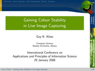 Motivation Colour Capturing Colour Management Solution Summary




                              Gaining Colour Stability
                              in Live Image Capturing

                                                Guy K. Kloss

                                             Computer Science
                                          Massey University, Albany


                          International Conference on
               Applications and Principles of Information Science
                                29 January 2008

Guy K. Kloss — Gaining Colour Stability in Live Image Capturing       1/30
