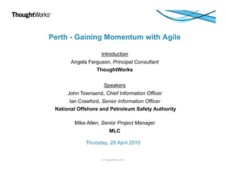 Perth - Gaining Momentum with Agile
Introduction
Angela Ferguson, Principal Consultant
ThoughtWorks
Speakers
John Townsend, Chief Information Officer
Ian Crawford, Senior Information Officer
National Offshore and Petroleum Safety Authority
Mike Allen, Senior Project Manager
MLC
Thursday, 29 April 2010

© ThoughtWorks 2010

 