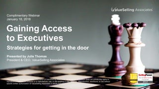 Gaining Access
to Executives
Presented by Julie Thomas
President & CEO, ValueSelling Associates
Complimentary Webinar
January 18, 2018
Strategies for getting in the door
This document contains proprietary information of ValueSelling Associates. Its receipt or possession does not convey any rights to
reproduce or disclose its contents or to manufacture, use, or sell anything it may describe. Reproduction, disclosure, or use without
specific written authorization of ValueSelling Associates is strictly forbidden.
 