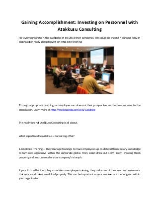 Gaining Accomplishment: Investing on Personnel with
Atakkusu Consulting
For every corporation, the backbone of results is their personnel. This could be the main purpose why an
organization really should invest on employee training.
Through appropriate teaching, an employee can draw out their prospective and become an asset to the
corporation. Learn more at http://en.wikipedia.org/wiki/Coaching
This really is what Atakkusu Consulting is all about.
What expertise does Atakkusu Consulting offer?
1.Employee Training – They manage trainings to have employees up-to-date with necessary knowledge
to turn into aggressive within the corporate globe. They assist draw out staff’ likely, creating them
property and instruments for your company’s triumph.
If your firm will not employ a module on employee training, they make use of their own and make sure
that your candidates are skilled properly. This can be important as your workers are the long run within
your organization.
 