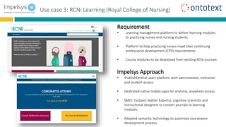 Use case 3: RCNi Learning (Royal College of Nursing)
Requirement
• Learning management platform to deliver learning modules
to practicing nurses and nursing students.
• Platform to help practicing nurses meet their continuing
professional development (CPD) requirements.
• Course modules to be developed from existing RCNi journals.
Impelsys Approach
• iPublishCentral Learn platform with administrator, instructor
and student access.
• Dedicated native mobile apps for anytime, anywhere access.
• SMEs’ (Subject Matter Experts), cognitive scientists and
instructional designers to convert journals to learning
modules.
• Adopted semantic technology to automate courseware
development process.
 