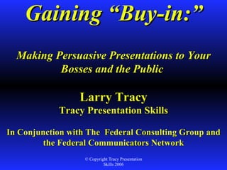 Gaining “Buy-in:” Making Persuasive Presentations to Your Bosses and the Public  Larry Tracy Tracy Presentation Skills In Conjunction with The  Federal Consulting Group and the Federal Communicators Network   © Copyright Tracy Presentation Skills 2006 