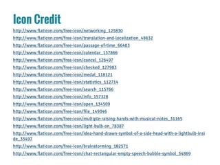 Icon Credit
http://www.flaticon.com/free-icon/networking_125830
http://www.flaticon.com/free-icon/translation-and-localization_48632
http://www.flaticon.com/free-icon/passage-of-time_66403
http://www.flaticon.com/free-icon/calendar_137866
http://www.flaticon.com/free-icon/cancel_126497
http://www.flaticon.com/free-icon/checked_127983
http://www.flaticon.com/free-icon/medal_118121
http://www.flaticon.com/free-icon/statistics_112714
http://www.flaticon.com/free-icon/search_115766
http://www.flaticon.com/free-icon/info_157328
http://www.flaticon.com/free-icon/open_134509
http://www.flaticon.com/free-icon/file_149346
http://www.flaticon.com/free-icon/multiple-raising-hands-with-musical-notes_31165
http://www.flaticon.com/free-icon/light-bulb-on_78387
http://www.flaticon.com/free-icon/idea-hand-drawn-symbol-of-a-side-head-with-a-lightbulb-insi
de_35497
http://www.flaticon.com/free-icon/brainstorming_182571
http://www.flaticon.com/free-icon/chat-rectangular-empty-speech-bubble-symbol_54869
 