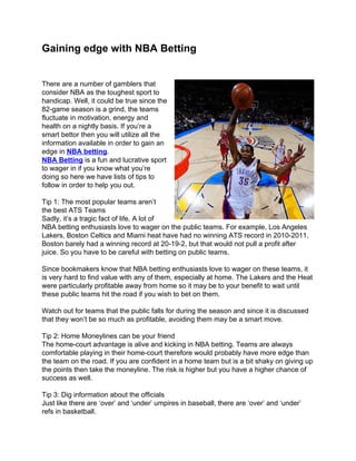 Gaining edge with NBA Betting


There are a number of gamblers that
consider NBA as the toughest sport to
handicap. Well, it could be true since the
82-game season is a grind, the teams
fluctuate in motivation, energy and
health on a nightly basis. If you’re a
smart bettor then you will utilize all the
information available in order to gain an
edge in NBA betting.
NBA Betting is a fun and lucrative sport
to wager in if you know what you’re
doing so here we have lists of tips to
follow in order to help you out.

Tip 1: The most popular teams aren’t
the best ATS Teams
Sadly, it’s a tragic fact of life. A lot of
NBA betting enthusiasts love to wager on the public teams. For example, Los Angeles
Lakers, Boston Celtics and Miami heat have had no winning ATS record in 2010-2011.
Boston barely had a winning record at 20-19-2, but that would not pull a profit after
juice. So you have to be careful with betting on public teams.

Since bookmakers know that NBA betting enthusiasts love to wager on these teams, it
is very hard to find value with any of them, especially at home. The Lakers and the Heat
were particularly profitable away from home so it may be to your benefit to wait until
these public teams hit the road if you wish to bet on them.

Watch out for teams that the public falls for during the season and since it is discussed
that they won’t be so much as profitable, avoiding them may be a smart move.

Tip 2: Home Moneylines can be your friend
The home-court advantage is alive and kicking in NBA betting. Teams are always
comfortable playing in their home-court therefore would probably have more edge than
the team on the road. If you are confident in a home team but is a bit shaky on giving up
the points then take the moneyline. The risk is higher but you have a higher chance of
success as well.

Tip 3: Dig information about the officials
Just like there are ‘over’ and ‘under’ umpires in baseball, there are ‘over’ and ‘under’
refs in basketball.
 