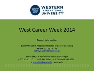 West Career Week 2014 
Contact Information: 
Kathryn Scahill, Associate Director of Career Coaching 
Phone602.557.9192kathryn.scahill@apollo.edu 
Laura Lee, Career/Alumni Services Manager 
p 602.429.1110|f623.444.1366|toll free 866.948.4636 
e laura.lee@west.edu|west.edu  