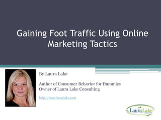 Gaining Foot Traffic Using Online Marketing Tactics By Laura Lake Author of Consumer Behavior for Dummies Owner of Laura Lake Consultinghttp://www.lauralake.com 