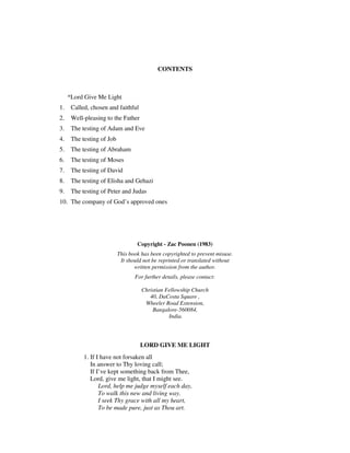 CONTENTS 
*Lord Give Me Light 
1. Called, chosen and faithful 
2. Well-pleasing to the Father 
3. The testing of Adam and Eve 
4. The testing of Job 
5. The testing of Abraham 
6. The testing of Moses 
7. The testing of David 
8. The testing of Elisha and Gehazi 
9. The testing of Peter and Judas 
10. The company of God’s approved ones 
Copyright - Zac Poonen (1983) 
This book has been copyrighted to prevent misuse. 
It should not be reprinted or translated without 
written permission from the author. 
For further details, please contact: 
Christian Fellowship Church 
40, DaCosta Square , 
Wheeler Road Extension, 
Bangalore-560084, 
India. 
LORD GIVE ME LIGHT 
1. If I have not forsaken all 
In answer to Thy loving call; 
If I’ve kept something back from Thee, 
Lord, give me light, that I might see. 
Lord, help me judge myself each day, 
To walk this new and living way. 
I seek Thy grace with all my heart, 
To be made pure, just as Thou art. 
 